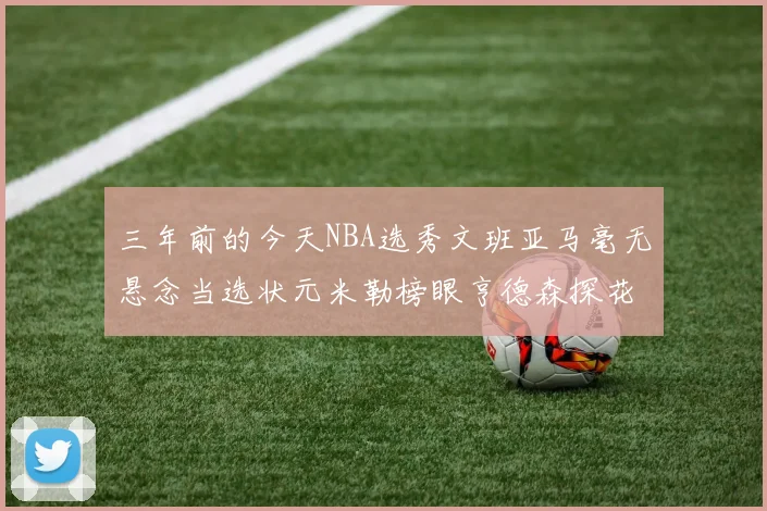三年前的今天NBA选秀文班亚马毫无悬念当选状元米勒榜眼亨德森探花成就传奇时刻