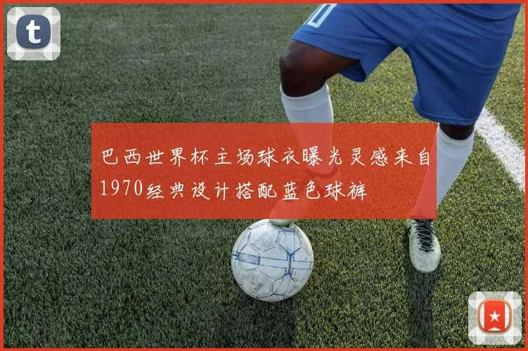巴西世界杯主场球衣曝光灵感来自1970经典设计搭配蓝色球裤