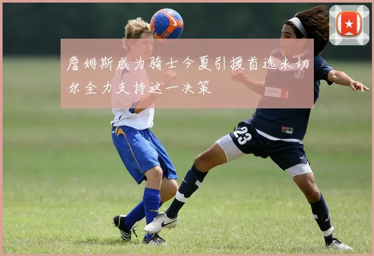 詹姆斯成为骑士今夏引援首选米切尔全力支持这一决策