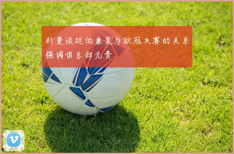 科曼谈廷伯康复与欧冠决赛的关系强调俱乐部无责
