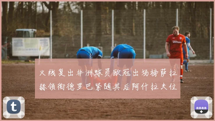 火线复出非洲球员欧冠出场榜萨拉赫领衔德罗巴紧随其后阿什拉夫位列第四
