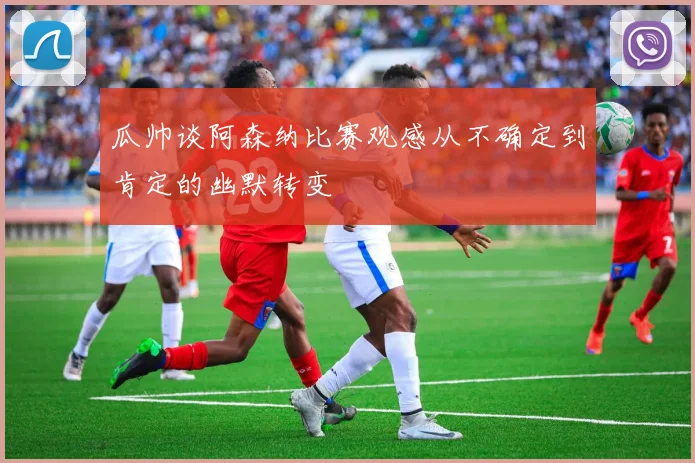 瓜帅谈阿森纳比赛观感从不确定到肯定的幽默转变