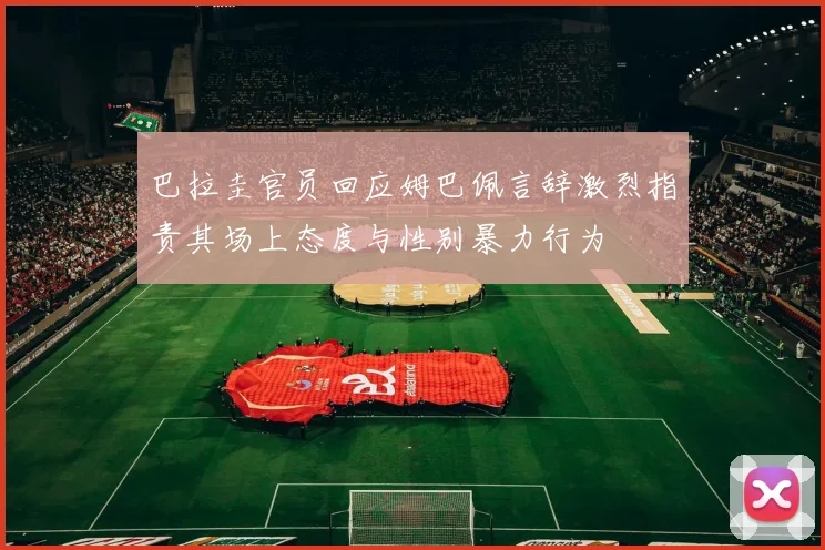 巴拉圭官员回应姆巴佩言辞激烈指责其场上态度与性别暴力行为