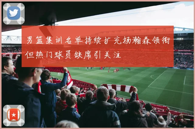 男篮集训名单持续扩充杨瀚森领衔但热门球员缺席引关注