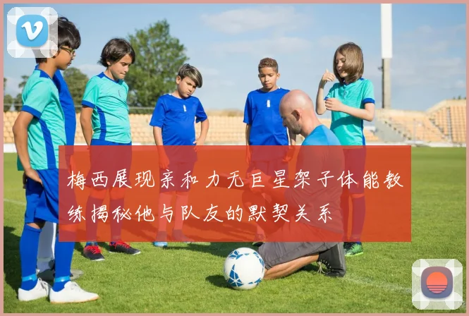 梅西展现亲和力无巨星架子体能教练揭秘他与队友的默契关系