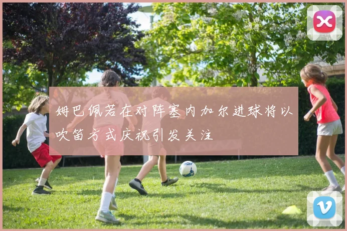 姆巴佩若在对阵塞内加尔进球将以吹笛方式庆祝引发关注