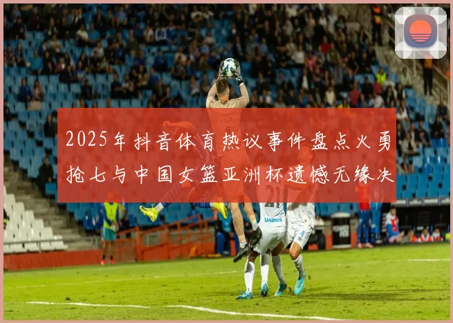 2025年抖音体育热议事件盘点火勇抢七与中国女篮亚洲杯遗憾无缘决赛