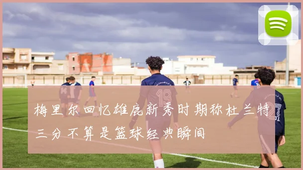 梅里尔回忆雄鹿新秀时期称杜兰特三分不算是篮球经典瞬间