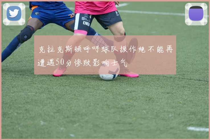 克拉克斯顿呼吁球队振作绝不能再遭遇50分惨败影响士气