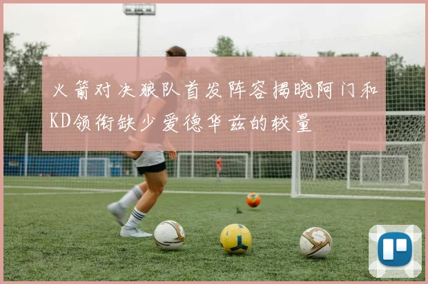 火箭对决狼队首发阵容揭晓阿门和KD领衔缺少爱德华兹的较量