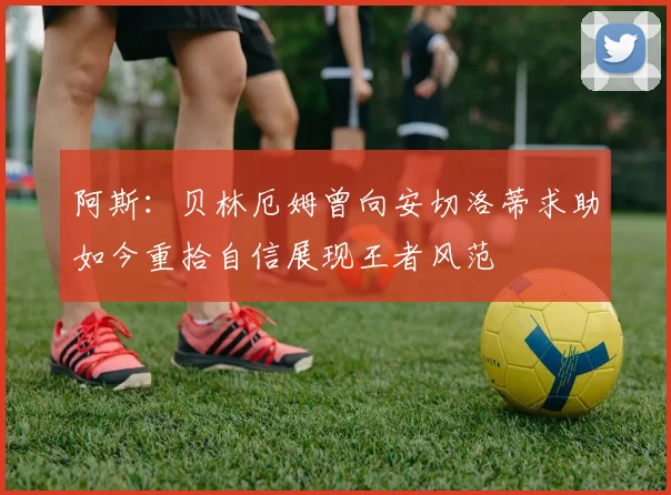阿斯：贝林厄姆曾向安切洛蒂求助如今重拾自信展现王者风范