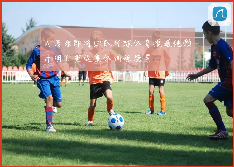 内马尔即将归队环球体育报道他预计明日重返集体训练场景