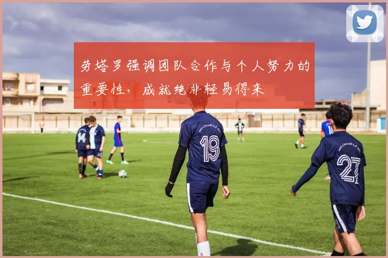 劳塔罗强调团队合作与个人努力的重要性，成就绝非轻易得来