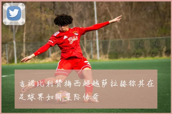 吉诺比利赞梅西超越萨拉赫称其在足球界如同星际传奇