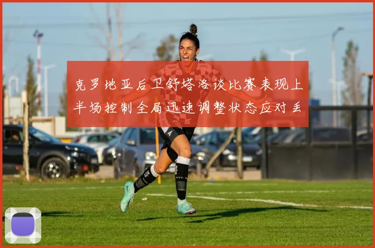 克罗地亚后卫舒塔洛谈比赛表现上半场控制全局迅速调整状态应对丢球