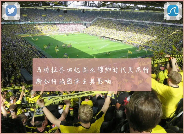 马特拉齐回忆国米穆帅时代贝尼特斯如何试图抹去其影响