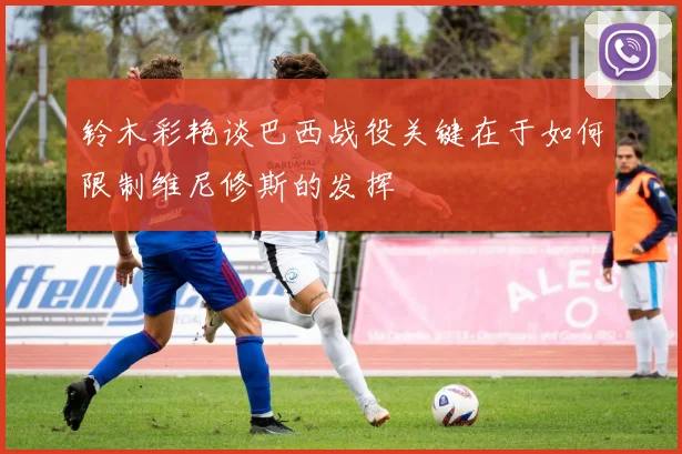 铃木彩艳谈巴西战役关键在于如何限制维尼修斯的发挥