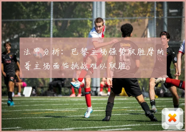 法甲分析：巴黎主场强势取胜摩纳哥主场面临挑战难以取胜