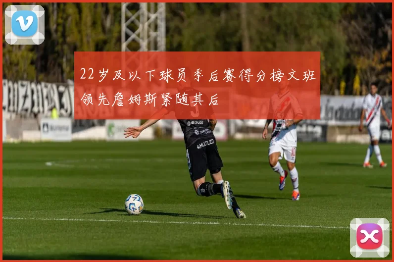 22岁及以下球员季后赛得分榜文班领先詹姆斯紧随其后