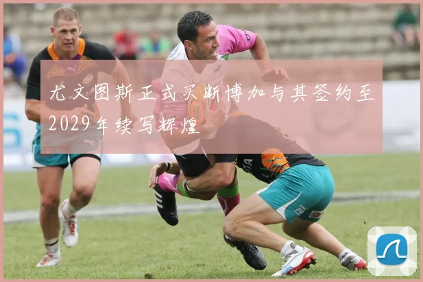 尤文图斯正式买断博加与其签约至2029年续写辉煌