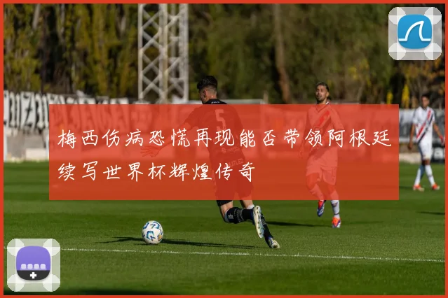 梅西伤病恐慌再现能否带领阿根廷续写世界杯辉煌传奇