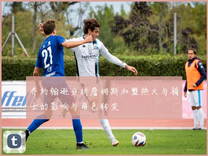 乔约翰逊分析詹姆斯加盟热火与骑士的影响与角色转变