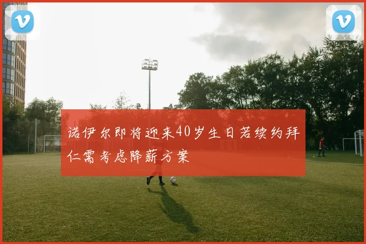 诺伊尔即将迎来40岁生日若续约拜仁需考虑降薪方案
