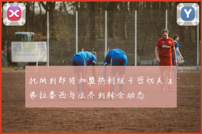 托纳利即将加盟热刺纽卡密切关注弗拉泰西与法乔利转会动态